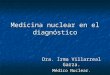 Medicina nuclear en el diagnóstico Dra. Irma Villarreal Garza. Médico Nuclear
