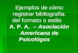 Ejemplos de cómo registrar bibliografía: del formato o estilo A. P. A. – Asociación Americana de Psicológos
