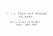 1.- ¿ Para qué educar en Arte? Universidad de Huelva – curso 2006-2007