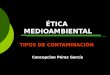ÉTICA MEDIOAMBIENTAL TIPOS DE CONTAMINACIÓN Concepción Pérez García