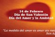 14 de Febrero Día de San Valentín Día del Amor y la Amistad La medida del amor es amar sin medidas San Agustín
