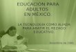 EDUCACIÓN PARA ADULTOS EN MÉXICO. LA TECNOLOGÍA COMO ALIADA PARA ABATIR EL REZAGO EDUCATIVO. Diciembre de 2009