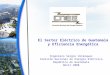 El Sector Eléctrico de Guatemala y Eficiencia Energética Ingeniero Sergio Velásquez Comisión Nacional de Energía Eléctrica República de Guatemala Abril
