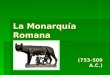 La Monarquía Romana (753-509 A.C.). Cronología En torno al siglo VIII a.C. se produce el sinecismo de las aldeas de los habitantes de las colinas, latinos