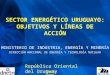 SECTOR ENERGÉTICO URUGUAYO: OBJETIVOS Y LÍNEAS DE ACCIÓN MINISTERIO DE INDUSTRIA, ENERGÍA Y MINERÍA DIRECCIÓN NACIONAL DE ENERGÍA Y TECNOLOGÍA NUCLEAR