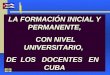 LA FORMACIÓN INICIAL Y PERMANENTE, CON NIVEL UNIVERSITARIO, CON NIVEL UNIVERSITARIO, DE LOS DOCENTES EN CUBA LA FORMACIÓN INICIAL Y PERMANENTE, CON NIVEL