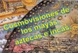 Cosmovisiones de los mayas, aztecas e incas