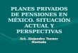 PLANES PRIVADOS DE PENSIONES EN MÉXICO. SITUACIÓN ACTUAL Y PERSPECTIVAS Act. Alejandro Turner Hurtado