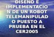 DISEÑO E IMPLEMENTACION DE UN ROBOT TELEMANIPULADO PUESTO A PRUEBA EN EL CER2005
