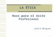 1 LA ÉTICA Base para el éxito Profesional José A. Bergues