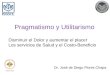 Pragmatismo y Utilitarismo Dr. José de Diego Flores Chapa Disminuir el Dolor y aumentar el placer Los servicios de Salud y el Costo-Beneficio
