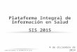 DIRECCIÓN GENERAL DE INFORMACIÓN EN SALUD Plataforma Integral de Información en Salud SIS 2015 4 de diciembre de 2014