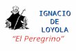 IGNACIO DE LOYOLA “El Peregrino” Cronología Nace en Loyola en 1491 Es herido en Pamplona en 1521 Está en Manresa, escribe los EE en 1522 Va a Jerusalén