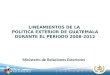 Ministerio de Relaciones Exteriores LINEAMIENTOS DE LA POLÍTICA EXTERIOR DE GUATEMALA DURANTE EL PERIODO 2008-2012