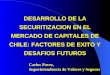 DESARROLLO DE LA SECURITIZACION EN EL MERCADO DE CAPITALES DE CHILE: FACTORES DE EXITO Y DESAFIOS FUTUROS Carlos Pavez, Superintendencia de Valores y Seguros