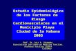 Cardiovasculares Estudio Epidemiológico de los Factores de Riesgo Cardiovasculares en el Municipio Playa Ciudad de la Habana 2003 Prof. Dr. Luis A. Céspedes