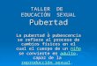 TALLER DE EDUCACIÓN SEXUAL Pubertad La pubertad o pubescencia se refiere al proceso de cambios físicos en el cual el cuerpo de un niño se convierte en