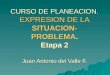 CURSO DE PLANEACION. EXPRESION DE LA SITUACION- PROBLEMA. Etapa 2 Juan Antonio del Valle F