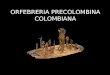 ORFEBRERIA PRECOLOMBINA COLOMBIANA. La metalurgia se descubrió y desarrolló independientemente en distintos lugares del mundo y en distintas épocas. Este