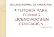 ESCUELA NORMAL DE NAUCALPAN TUTORÍA PARA FORMAR LICENCIADOS EN EDUCACIÓN. Agosto de 2010