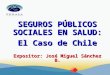 SEGUROS PÚBLICOS SOCIALES EN SALUD: El Caso de Chile Expositor: José Miguel Sánchez B