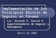 Implementación de los Principios Básicos de Seguros en Panamá Lic. Ricardo E. García P. Superintendente de Seguros y Reaseguros Abril de 2006