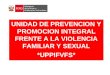UNIDAD DE PREVENCION Y PROMOCION INTEGRAL FRENTE A LA VIOLENCIA FAMILIAR Y SEXUAL *UPPIFVFS*