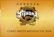 COMO HACER NEGOCIO EN ASIA - promexicoglobal.com · Cerveza Tijuana es la Primera Cerveza Artesanal Mexicana que se exporta Asia Citando a Japón 